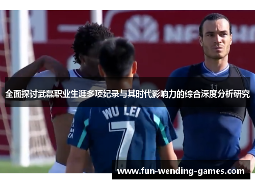 全面探讨武磊职业生涯多项纪录与其时代影响力的综合深度分析研究